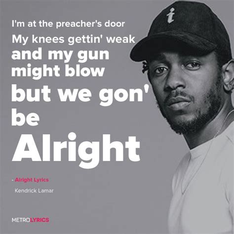 Alright kendrick lamar lyrics - Then we gon' be alright Nigga, we gon' be alright Nigga, we gon' be alright We gon' be alright Do you hear me, do you feel me? We gon' be alright Nigga, we gon' be alright Huh? We gon' be alright Nigga, we gon' be alright Do you hear me, do you feel me? We gon' be alright Uh, and when I wake up I recognize you're lookin' at me for the pay cut 